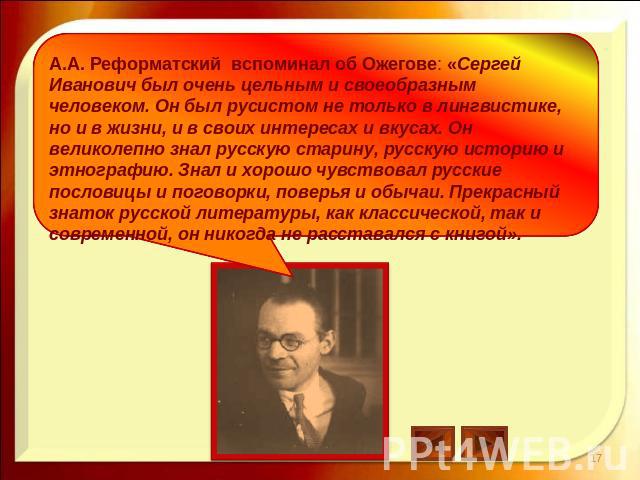 А.А. Реформатский вспоминал об Ожегове: «Сергей Иванович был очень цельным и своеобразным человеком. Он был русистом не только в лингвистике, но и в жизни, и в своих интересах и вкусах. Он великолепно знал русскую старину, русскую историю и этнограф…