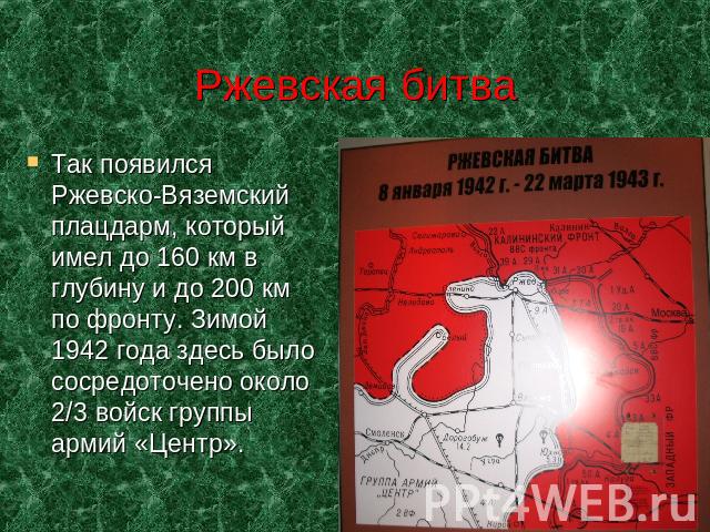 Ржевская битва Так появился Ржевско-Вяземский плацдарм, который имел до 160 км в глубину и до 200 км по фронту. Зимой 1942 года здесь было сосредоточено около 2/3 войск группы армий «Центр».
