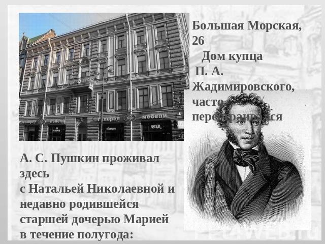 Большая Морская, 26 Дом купца П. А. Жадимировского,часто перестраивалсяА. С. Пушкин проживал здесь с Натальей Николаевной и недавно родившейся старшей дочерью Марией в течение полугода: с середины осени 1832-го по май 1833 г.