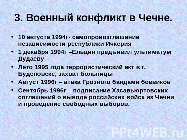3. Военный конфликт в Чечне. 10 августа 1994г- самопровозглашение независимости республики Ичкерия1 декабря 1994г –Ельцин предъявил ультиматум ДудаевуЛето 1995 года террористический акт в г. Буденовске, захват больницыАвгуст 1996г – атака Грозного б…