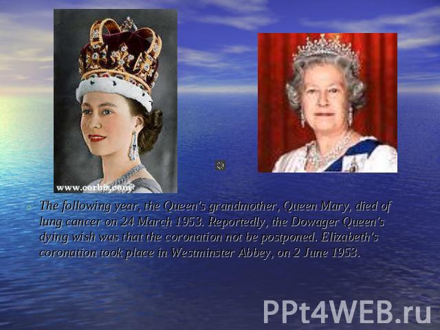 The following year, the Queen's grandmother, Queen Mary, died of lung cancer on 24 March 1953. Reportedly, the Dowager Queen's dying wish was that the coronation not be postponed. Elizabeth's coronation took place in Westminster Abbey, on 2 June 1953.