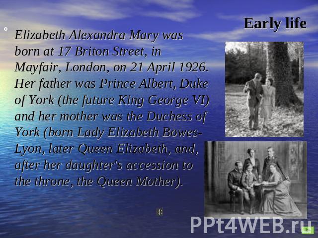 Early life Elizabeth Alexandra Mary was born at 17 Briton Street, in Mayfair, London, on 21 April 1926. Her father was Prince Albert, Duke of York (the future King George VI) and her mother was the Duchess of York (born Lady Elizabeth Bowes-Lyon, la…