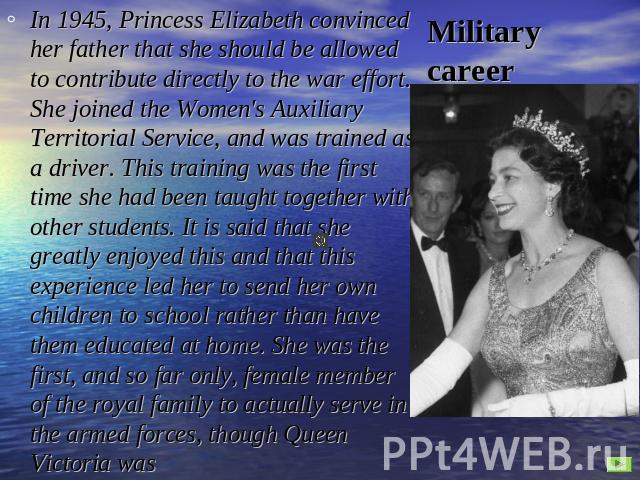 Military career In 1945, Princess Elizabeth convinced her father that she should be allowed to contribute directly to the war effort. She joined the Women's Auxiliary Territorial Service, and was trained as a driver. This training was the first time…