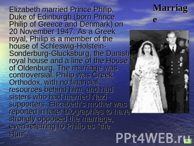 Marriage Elizabeth married Prince Philip, Duke of Edinburgh (born Prince Philip of Greece and Denmark) on 20 November 1947. As a Greek royal, Philip is a member of the house of Schleswig-Holstein-Sonderburg-Glucksburg, the Danish royal house and a l…