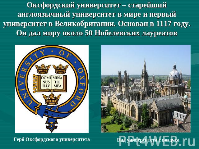 Оксфордский университет – старейший англоязычный университет в мире и первый университет в Великобритании. Основан в 1117 году.Он дал миру около 50 Нобелевских лауреатов Герб Оксфордского университетаВид университета с воздуха