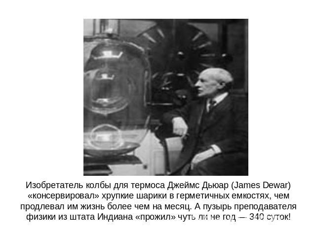 Изобретатель колбы для термоса Джеймс Дьюар (James Dewar) «консервировал» хрупкие шарики в герметичных емкостях, чем продлевал им жизнь более чем на месяц. А пузырь преподавателя физики из штата Индиана «прожил» чуть ли не год — 340 суток!