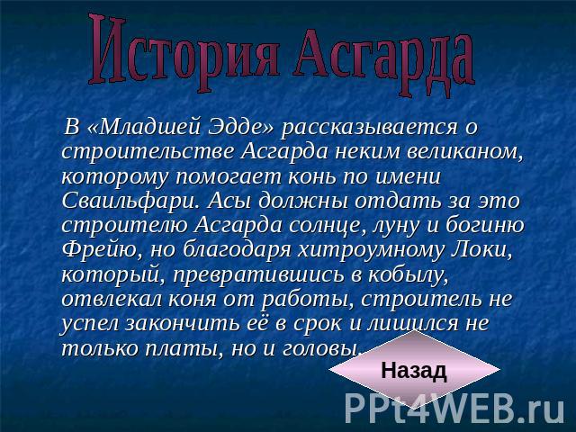 История Асгарда В «Младшей Эдде» рассказывается о строительстве Асгарда неким великаном, которому помогает конь по имени Сваильфари. Асы должны отдать за это строителю Асгарда солнце, луну и богиню Фрейю, но благодаря хитроумному Локи, который, прев…