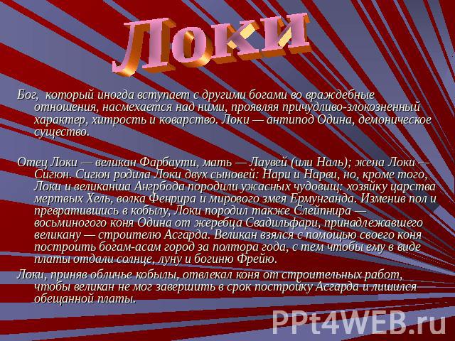 Локи Бог, который иногда вступает с другими богами во враждебные отношения, насмехается над ними, проявляя причудливо-злокозненный характер, хитрость и коварство. Локи — антипод Одина, демоническое существо.Отец Локи — великан Фарбаути, мать — Лауве…