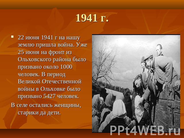 1941 г. 22 июня 1941 г на нашу землю пришла война. Уже 25 июня на фронт из Ольховского района было призвано около 1000 человек. В период Великой Отечественной войны в Ольховке было призвано 5427 человек.В селе остались женщины, старики да дети.