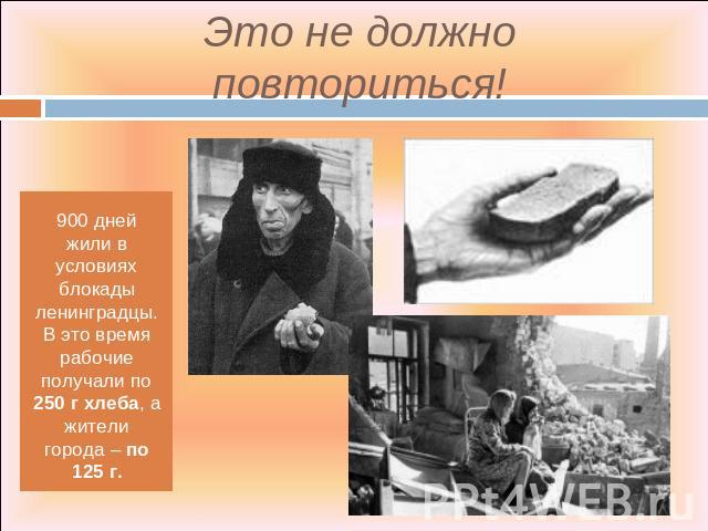 Это не должно повториться! 900 дней жили в условиях блокады ленинградцы. В это время рабочие получали по 250 г хлеба, а жители города – по 125 г.