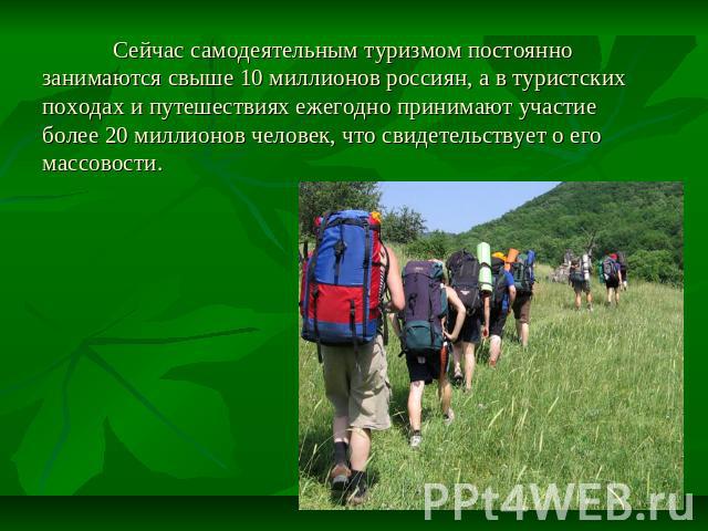 Сейчас самодеятельным туризмом постоянно занимаются свыше 10 миллионов россиян, а в туристских походах и путешествиях ежегодно принимают участие более 20 миллионов человек, что свидетельствует о его массовости.