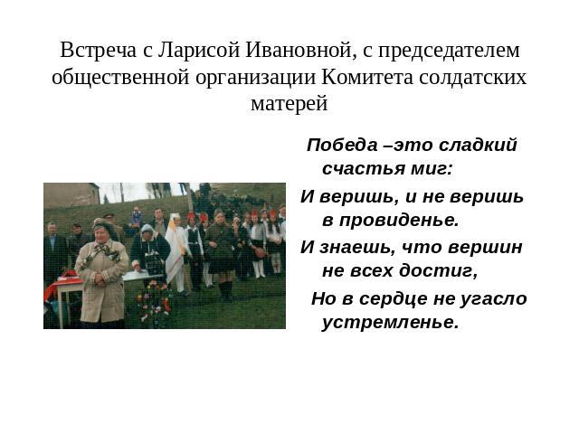 Встреча с Ларисой Ивановной, с председателем общественной организации Комитета солдатских матерей Победа –это сладкий счастья миг:И веришь, и не веришь в провиденье.И знаешь, что вершин не всех достиг, Но в сердце не угасло устремленье.