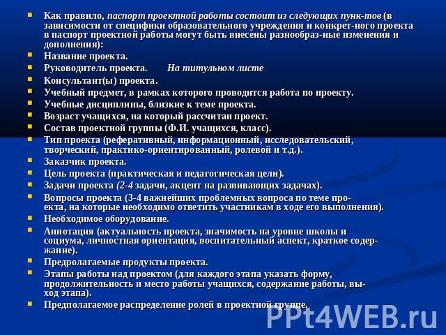 Как правило, паспорт проектной работы состоит из следующих пунктов (в зависимости от специфики образовательного учреждения и конкретного проекта в паспорт проектной работы могут быть внесены разнообразные изменения и дополнения):Название проекта.Рук…