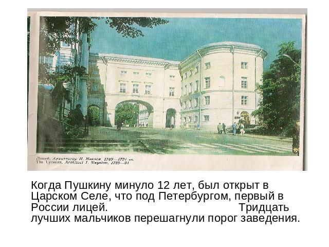 Когда Пушкину минуло 12 лет, был открыт в Царском Селе, что под Петербургом, первый в России лицей. Тридцать лучших мальчиков перешагнули порог заведения.