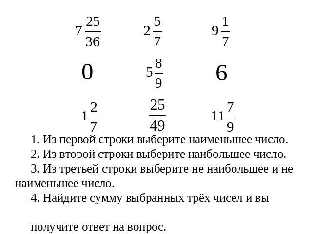 1. Из первой строки выберите наименьшее число. 2. Из второй строки выберите наибольшее число. 3. Из третьей строки выберите не наибольшее и не наименьшее число.4. Найдите сумму выбранных трёх чисел и вы получите ответ на вопрос.