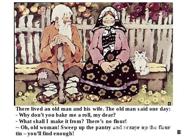 There lived an old man and his wife. The old man said one day: - Why don’t you bake me a roll, my dear? What shall I make it from? There’s no flour!- Oh, old woman! Sweep up the pantry and scrape up the flour tin – you’ll find enough!