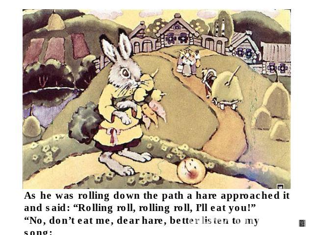 As he was rolling down the path a hare approached it and said: “Rolling roll, rolling roll, I’ll eat you!”“No, don’t eat me, dear hare, better listen to my song: