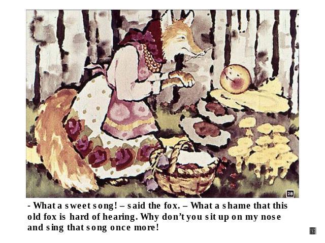 - What a sweet song! – said the fox. – What a shame that this old fox is hard of hearing. Why don’t you sit up on my nose and sing that song once more!
