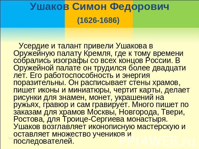 Ушаков Симон Федорович(1626-1686) Усердие и талант привели Ушакова в Оружейную палату Кремля, где к тому времени собрались изографы со всех концов России. В Оружейной палате он трудился более двадцати лет. Его работоспособность и энергия поразительн…
