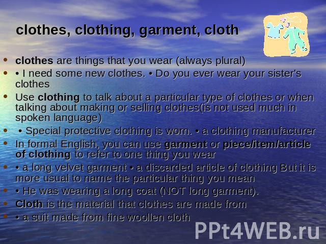 clothes, clothing, garment, clothclothes are things that you wear (always plural) • I need some new clothes. • Do you ever wear your sister's clothesUse clothing to talk about a particular type of clothes or when talking about making or selling clot…