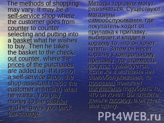 The methods of shopping may vary. It may be a self-service shop where the customer goes from counter to counter selecting and putting into a basket what he wishes to buy. Then he takes the basket to the check-out counter, where the prices of the pur…