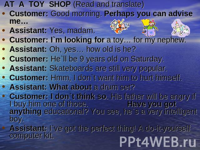  AT  A  TOY  SHOP (Read and translate)Customer: Good morning. Perhaps you can advise me…Assistant: Yes, madam.Customer: I`m looking for a toy… for my nephew.Assistant: Oh, yes… how old is he?Customer: He`ll be 9 years old on Saturday.Assistant: Skat…