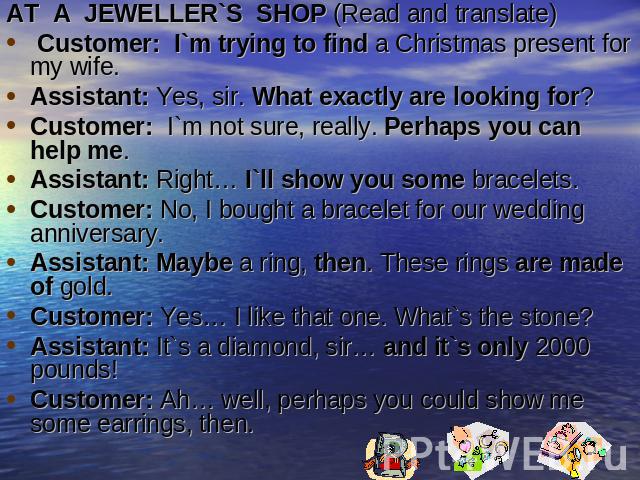 AT A  JEWELLER`S  SHOP (Read and translate) Customer:  I`m trying to find a Christmas present for my wife.Assistant: Yes, sir. What exactly are looking for?Customer:  I`m not sure, really. Perhaps you can help me.Assistant: Right… I`ll show you some…