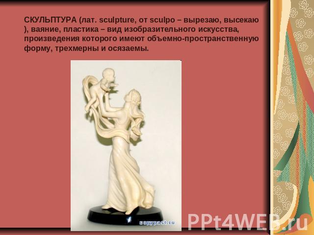 СКУЛЬПТУРА (лат. sculpture, от sculpo – вырезаю, высекаю), ваяние, пластика – вид изобразительного искусства, произведения которого имеют объемно-пространственную форму, трехмерны и осязаемы.