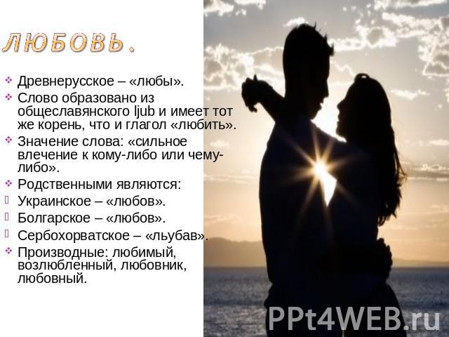 Любовь. Древнерусское – «любы».Слово образовано из общеславянского ljub и имеет тот же корень, что и глагол «любить».Значение слова: «сильное влечение к кому-либо или чему-либо».Родственными являются:Украинское – «любов».Болгарское – «любов».Сербохо…