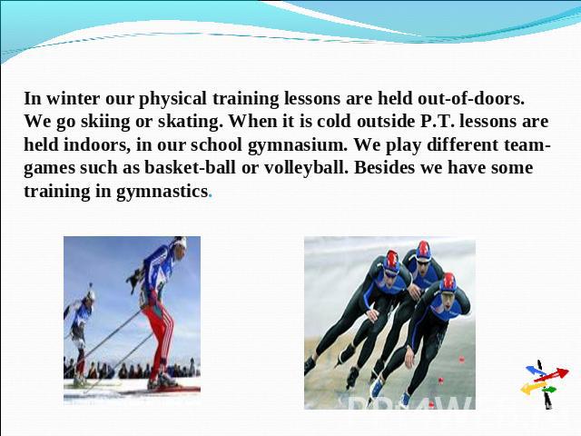 In winter our physical training lessons are held out-of-doors. We go skiing or skating. When it is cold outside P.T. lessons are held indoors, in our school gymnasium. We play different team-games such as basket-ball or volleyball. Besides we have s…