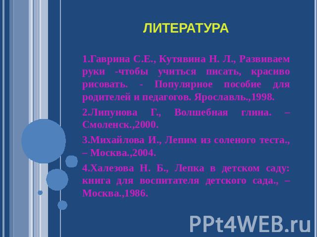 Литература 1.Гаврина С.Е., Кутявина Н. Л., Развиваем руки -чтобы учиться писать, красиво рисовать. - Популярное пособие для родителей и педагогов. Ярославль.,1998.2.Липунова Г., Волшебная глина. – Смоленск.,2000.3.Михайлова И., Лепим из соленого тес…