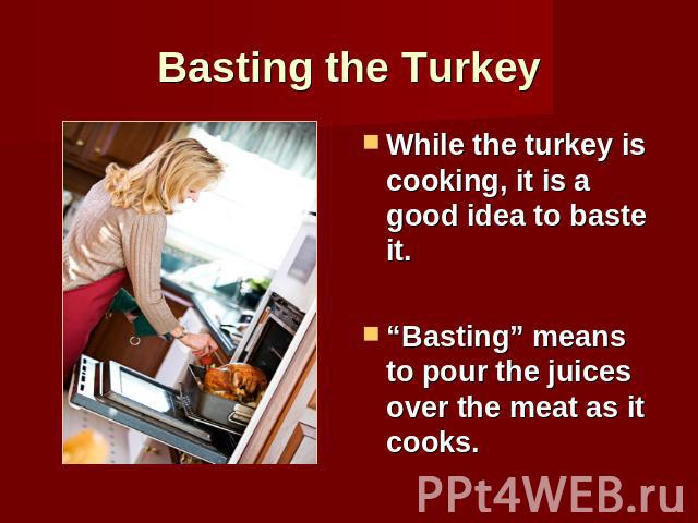Basting the Turkey While the turkey is cooking, it is a good idea to baste it.“Basting” means to pour the juices over the meat as it cooks.