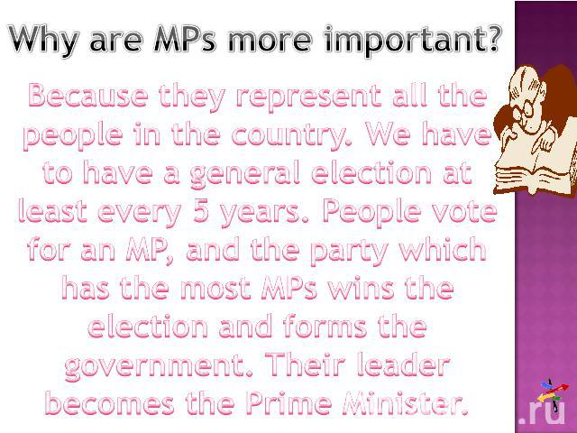 Why are MPs more important? Because they represent all the people in the country. We have to have a general election at least every 5 years. People vote for an MP, and the party which has the most MPs wins the election and forms the government. Thei…