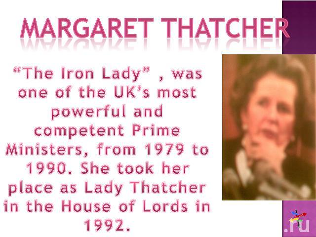 Margaret Thatcher“The Iron Lady” , was one of the UK’s most powerful and competent Prime Ministers, from 1979 to 1990. She took her place as Lady Thatcher in the House of Lords in 1992.