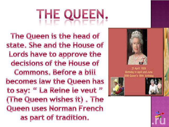 The queen.The Queen is the head of state. She and the House of Lords have to approve the decisions of the House of Commons. Before a bill becomes law the Queen has to say: “ La Reine le veut ” (The Queen wishes it) . The Queen uses Norman French as …