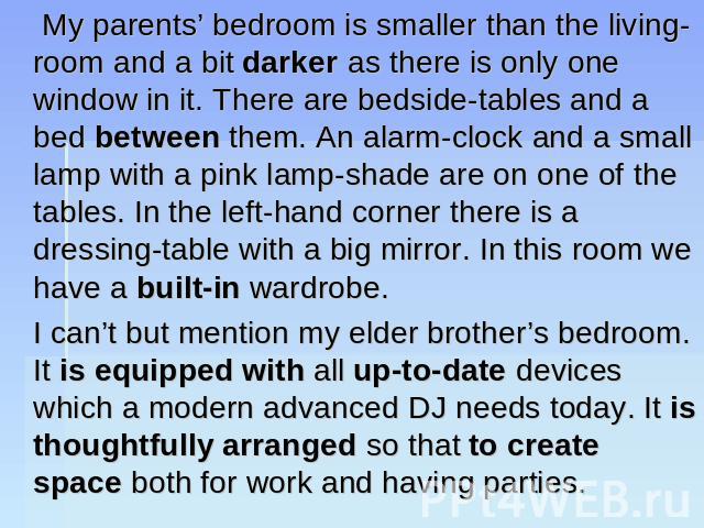 My parents’ bedroom is smaller than the living-room and a bit darker as there is only one window in it. There are bedside-tables and a bed between them. An alarm-clock and a small lamp with a pink lamp-shade are on one of the tables. In the left-han…