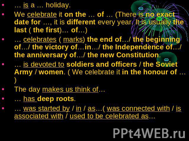 … is a … holiday.We celebrate it on the … of … (There is no exact date for …, it is different every year. It is usually the last ( the first)… of…)… celebrates ( marks) the end of…/ the beginning of…/ the victory of…in…/ the Independence of…/ the an…
