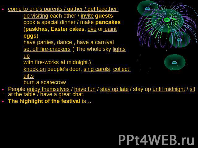 come to one’s parents / gather / get together go visiting each other / invite guests cook a special dinner / make pancakes (paskhas, Easter cakes, dye or paint eggs) have parties, dance , have a carnival set off fire-crackers ( The whole sky lights …