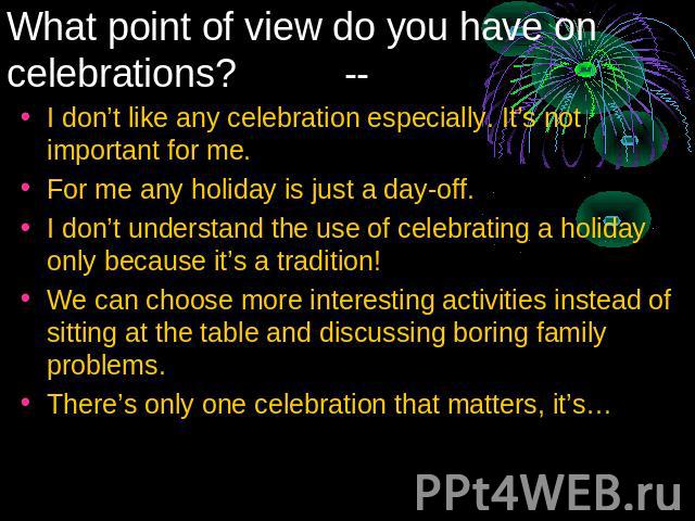 What point of view do you have on celebrations? -- I don’t like any celebration especially. It’s not important for me.For me any holiday is just a day-off.I don’t understand the use of celebrating a holiday only because it’s a tradition!We can choos…