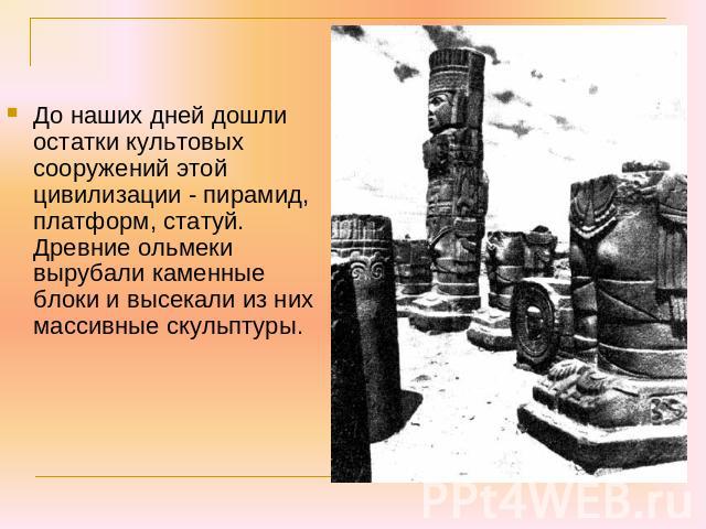 До наших дней дошли остатки культовых сооружений этой цивилизации - пирамид, платформ, статуй. Древние ольмеки вырубали каменные блоки и высекали из них массивные скульптуры.