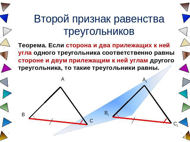 Второй признак равенства треугольников Теорема. Если сторона и два прилежащих к ней угла одного треугольника соответственно равны стороне и двум прилежащим к ней углам другого треугольника, то такие треугольники равны.