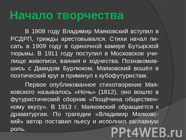 Начало творчества В 1908 году Владимир Маяковский вступил в РСДРП, трижды арестовывался. Стихи начал пи-сать в 1909 году в одиночной камере Бутырской тюрьмы. В 1911 году поступил в Московское учи-лище живописи, ваяния и зодчества. Познакомив-шись с …