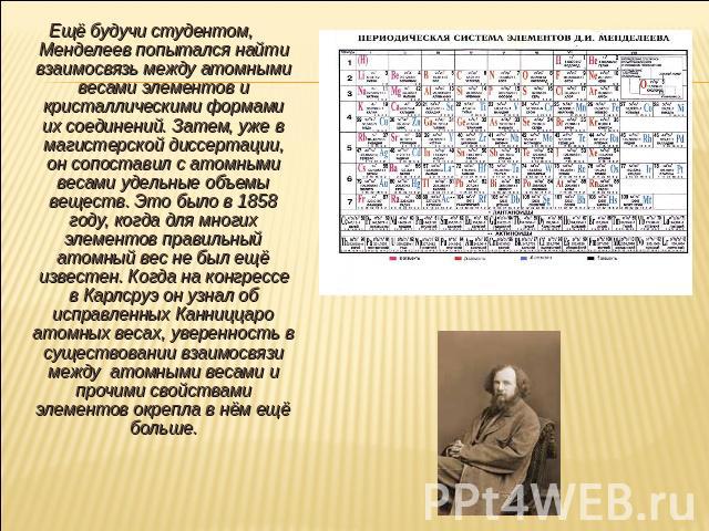 Ещё будучи студентом, Менделеев попытался найти взаимосвязь между атомными весами элементов и кристаллическими формами их соединений. Затем, уже в магистерской диссертации, он сопоставил с атомными весами удельные объемы веществ. Это было в 1858 год…