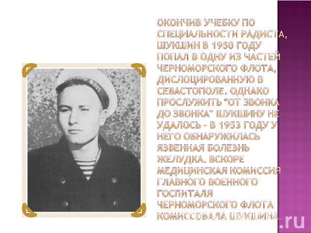 Окончив учебку по специальности радиста, Шукшин в 1950 году попал в одну из частей Черноморского флота, дислоцированную в Севастополе. Однако прослужить 