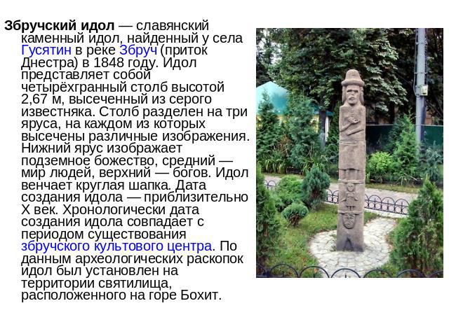 Збручский идол — славянский каменный идол, найденный у села Гусятин в реке Збруч (приток Днестра) в 1848 году. Идол представляет собой четырёхгранный столб высотой 2,67 м, высеченный из серого известняка. Столб разделен на три яруса, на каждом из ко…