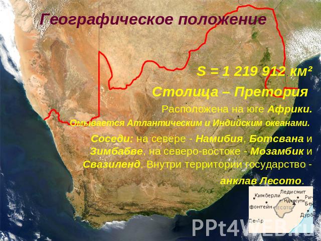 Географическое положение S = 1 219 912 км²Столица – Претория Расположена на юге Африки.Омывается Атлантическим и Индийским океанами. Соседи: на севере - Намибия, Ботсвана и Зимбабве, на северо-востоке - Мозамбик и Свазиленд. Внутри территории госуда…