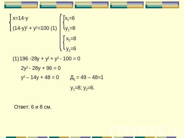 х=14-у х1=6(14-у)2 + у2=100 (1) у1=8 х2=8 у2=6196 -28у + у2 + у2 - 100 = 0 2у2 - 28у + 96 = 0 у2 – 14у + 48 = 0 Д1 = 49 – 48=1 у1=8; у2=6. Ответ: 6 и 8 см.