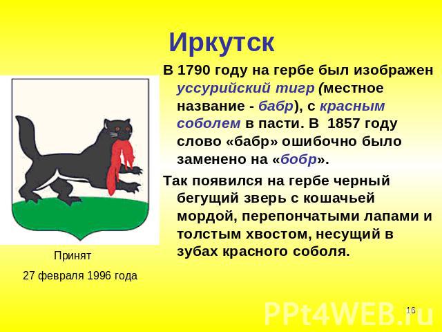 Иркутск В 1790 году на гербе был изображен уссурийский тигр (местное название - бабр), с красным соболем в пасти. В 1857 году слово «бабр» ошибочно было заменено на «бобр». Так появился на гербе черный бегущий зверь с кошачьей мордой, перепончатыми …