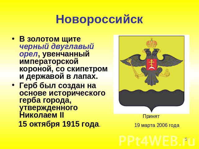 НовороссийскВ золотом щите черный двуглавый орел, увенчанный императорской короной, со скипетром и державой в лапах. Герб был создан на основе исторического герба города, утвержденного Николаем II 15 октября 1915 года.