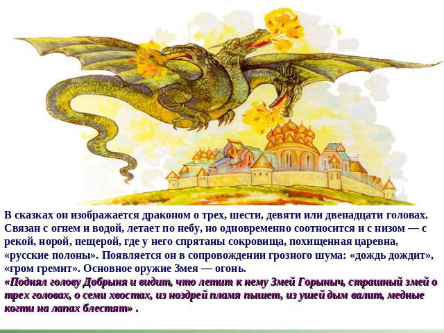В сказках он изображается драконом о трех, шести, девяти или двенадцати головах. Связан с огнем и водой, летает по небу, но одновременно соотносится и с низом — с рекой, норой, пещерой, где у него спрятаны сокровища, похищенная царевна, «русские пол…
